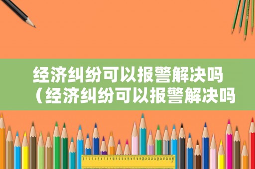 經(jīng)濟(jì)糾紛可以報警解決嗎（經(jīng)濟(jì)糾紛可以報警解決嗎）