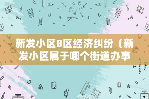 新發(fā)小區(qū)B區(qū)經(jīng)濟(jì)糾紛（新發(fā)小區(qū)屬于哪個(gè)街道辦事處）