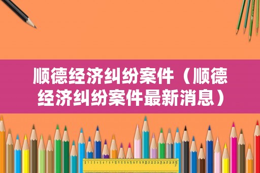 順德經(jīng)濟(jì)糾紛案件（順德經(jīng)濟(jì)糾紛案件最新消息）