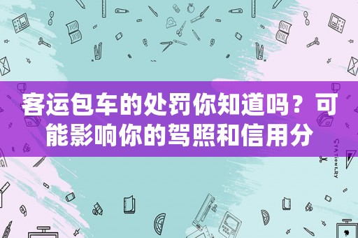 客運(yùn)包車的處罰你知道嗎？可能影響你的駕照和信用分