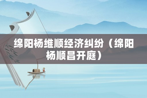 綿陽楊維順經(jīng)濟糾紛（綿陽楊順昌開庭）