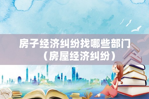 房子經(jīng)濟糾紛找哪些部門（房屋經(jīng)濟糾紛）