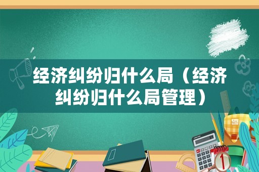 經(jīng)濟糾紛歸什么局（經(jīng)濟糾紛歸什么局管理）