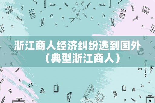 浙江商人經(jīng)濟(jì)糾紛逃到國外（典型浙江商人）
