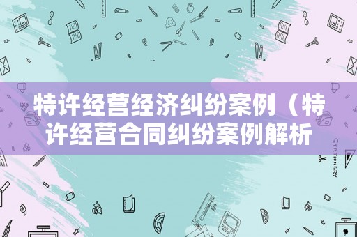 特許經(jīng)營(yíng)經(jīng)濟(jì)糾紛案例（特許經(jīng)營(yíng)合同糾紛案例解析）
