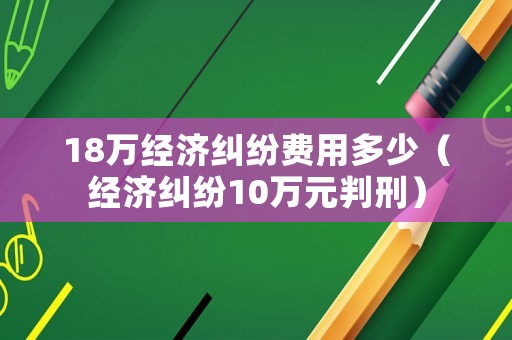 18萬經(jīng)濟(jì)糾紛費(fèi)用多少（經(jīng)濟(jì)糾紛10萬元判刑）