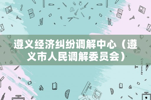 遵義經(jīng)濟(jì)糾紛調(diào)解中心（遵義市人民調(diào)解委員會(huì)）