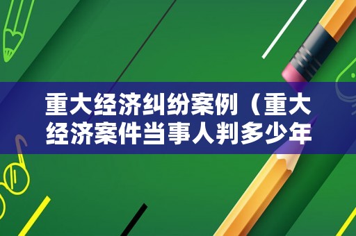 重大經(jīng)濟(jì)糾紛案例（重大經(jīng)濟(jì)案件當(dāng)事人判多少年）