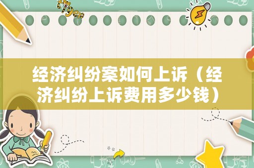 經(jīng)濟(jì)糾紛案如何上訴（經(jīng)濟(jì)糾紛上訴費(fèi)用多少錢）