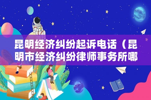 昆明經(jīng)濟(jì)糾紛起訴電話（昆明市經(jīng)濟(jì)糾紛律師事務(wù)所哪家好）