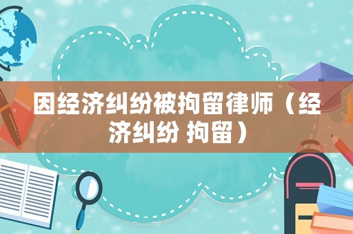 因經(jīng)濟(jì)糾紛被拘留律師（經(jīng)濟(jì)糾紛 拘留）