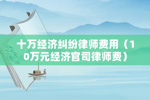 十萬經(jīng)濟(jì)糾紛律師費(fèi)用（10萬元經(jīng)濟(jì)官司律師費(fèi)）