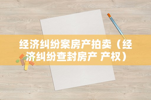 經(jīng)濟(jì)糾紛案房產(chǎn)拍賣（經(jīng)濟(jì)糾紛查封房產(chǎn) 產(chǎn)權(quán)）