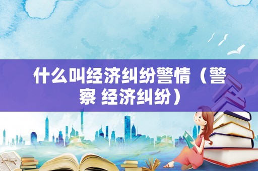 什么叫經(jīng)濟(jì)糾紛警情（警察 經(jīng)濟(jì)糾紛）