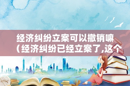 經(jīng)濟(jì)糾紛立案可以撤銷嘛（經(jīng)濟(jì)糾紛已經(jīng)立案了,這個案件有有效期限嗎）