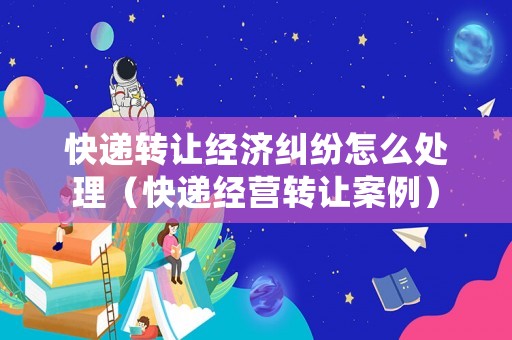 快遞轉(zhuǎn)讓經(jīng)濟(jì)糾紛怎么處理（快遞經(jīng)營轉(zhuǎn)讓案例）