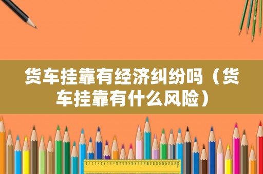 貨車掛靠有經(jīng)濟(jì)糾紛嗎（貨車掛靠有什么風(fēng)險(xiǎn)）