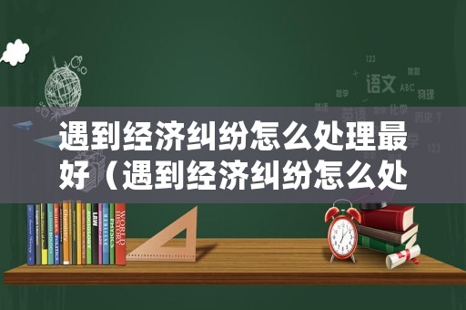 遇到經(jīng)濟(jì)糾紛怎么處理最好（遇到經(jīng)濟(jì)糾紛怎么處理最好的方法）