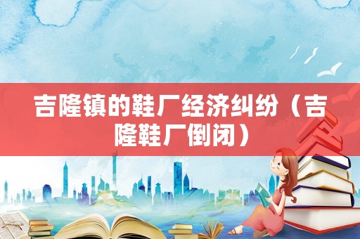 吉隆鎮(zhèn)的鞋廠經(jīng)濟(jì)糾紛（吉隆鞋廠倒閉）
