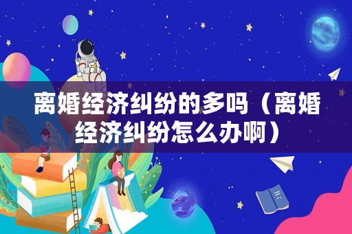 離婚經(jīng)濟糾紛的多嗎（離婚經(jīng)濟糾紛怎么辦啊）