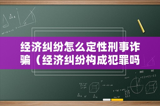經濟糾紛怎么定性刑事詐騙（經濟糾紛構成犯罪嗎?）