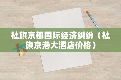 社旗京都國際經(jīng)濟(jì)糾紛（社旗京港大酒店價格）