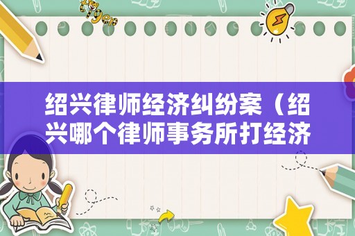 紹興律師經(jīng)濟(jì)糾紛案（紹興哪個(gè)律師事務(wù)所打經(jīng)濟(jì)糾紛好）