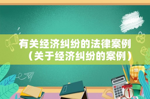 有關(guān)經(jīng)濟糾紛的法律案例（關(guān)于經(jīng)濟糾紛的案例）
