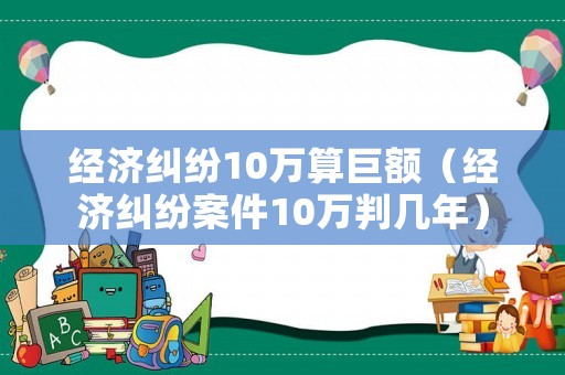 經(jīng)濟糾紛10萬算巨額（經(jīng)濟糾紛案件10萬判幾年）