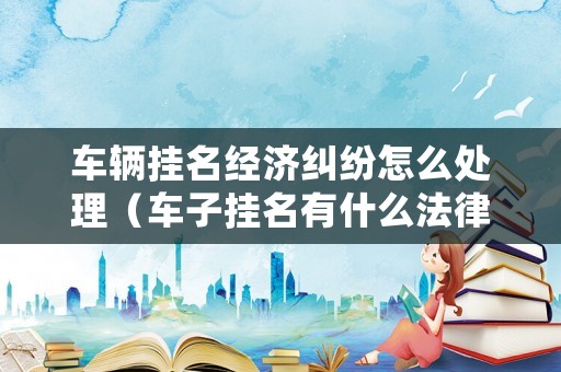 車輛掛名經(jīng)濟(jì)糾紛怎么處理（車子掛名有什么法律責(zé)任）