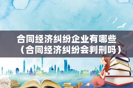 合同經(jīng)濟(jì)糾紛企業(yè)有哪些（合同經(jīng)濟(jì)糾紛會(huì)判刑嗎）
