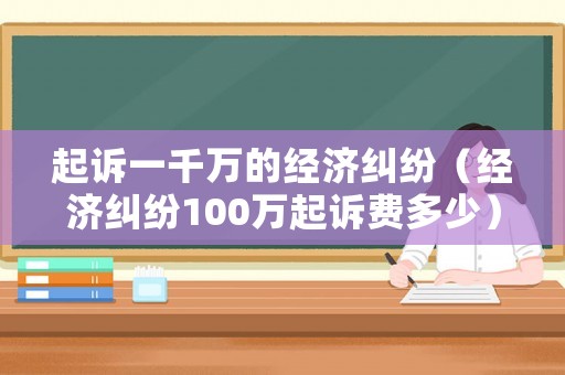 起訴一千萬的經(jīng)濟(jì)糾紛（經(jīng)濟(jì)糾紛100萬起訴費(fèi)多少）