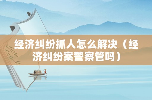 經(jīng)濟(jì)糾紛抓人怎么解決（經(jīng)濟(jì)糾紛案警察管嗎）