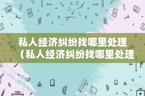 私人經(jīng)濟糾紛找哪里處理（私人經(jīng)濟糾紛找哪里處理最好）