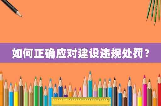 如何正確應(yīng)對(duì)建設(shè)違規(guī)處罰？