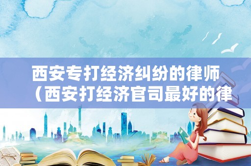 西安專打經(jīng)濟(jì)糾紛的律師（西安打經(jīng)濟(jì)官司最好的律師）