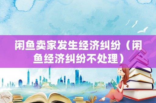 閑魚賣家發(fā)生經(jīng)濟糾紛（閑魚經(jīng)濟糾紛不處理）