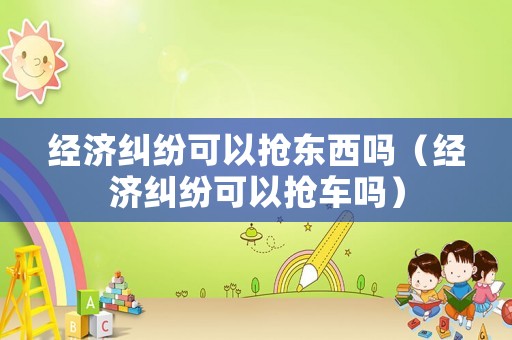 經(jīng)濟(jì)糾紛可以搶東西嗎（經(jīng)濟(jì)糾紛可以搶車嗎）