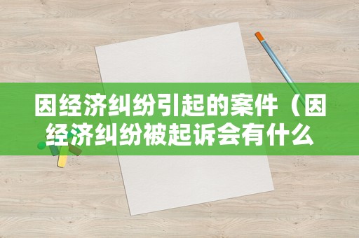 因經(jīng)濟(jì)糾紛引起的案件（因經(jīng)濟(jì)糾紛被起訴會(huì)有什么后果）
