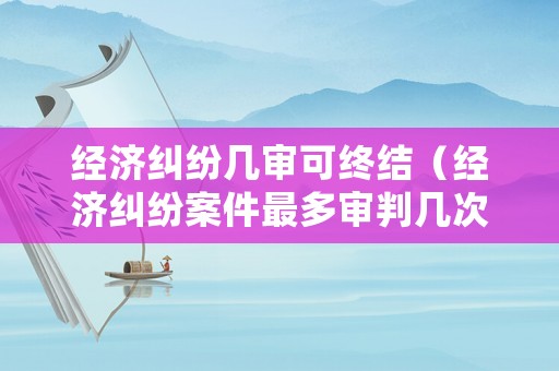 經(jīng)濟(jì)糾紛幾審可終結(jié)（經(jīng)濟(jì)糾紛案件最多審判幾次）