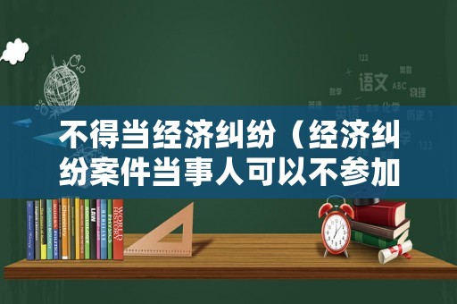 不得當經(jīng)濟糾紛（經(jīng)濟糾紛案件當事人可以不參加嗎?）