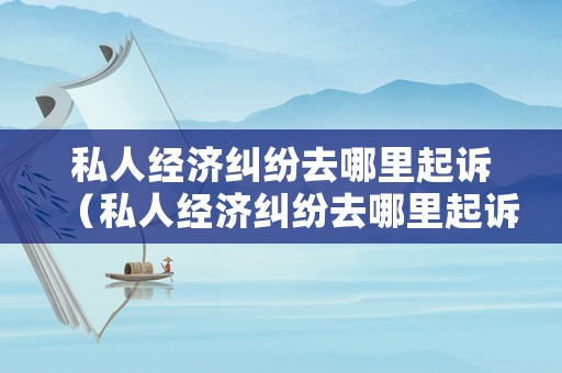 私人經(jīng)濟(jì)糾紛去哪里起訴（私人經(jīng)濟(jì)糾紛去哪里起訴最有效）
