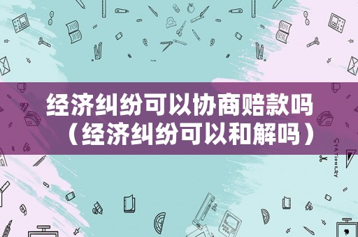 經濟糾紛可以協(xié)商賠款嗎（經濟糾紛可以和解嗎）