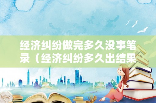 經(jīng)濟(jì)糾紛做完多久沒事筆錄（經(jīng)濟(jì)糾紛多久出結(jié)果）