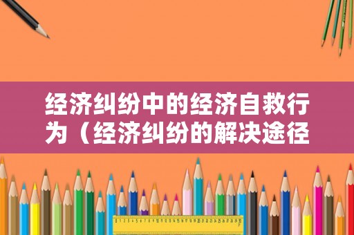 經濟糾紛中的經濟自救行為（經濟糾紛的解決途徑及其優(yōu)缺點分析）