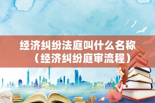 經(jīng)濟(jì)糾紛法庭叫什么名稱（經(jīng)濟(jì)糾紛庭審流程）