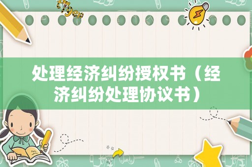 處理經(jīng)濟(jì)糾紛授權(quán)書（經(jīng)濟(jì)糾紛處理協(xié)議書）