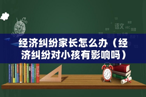 經(jīng)濟(jì)糾紛家長怎么辦（經(jīng)濟(jì)糾紛對小孩有影響嗎）