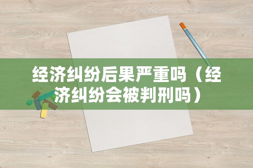 經(jīng)濟(jì)糾紛后果嚴(yán)重嗎（經(jīng)濟(jì)糾紛會(huì)被判刑嗎）