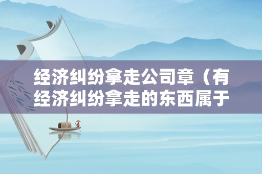 經(jīng)濟(jì)糾紛拿走公司章（有經(jīng)濟(jì)糾紛拿走的東西屬于盜竊嗎）